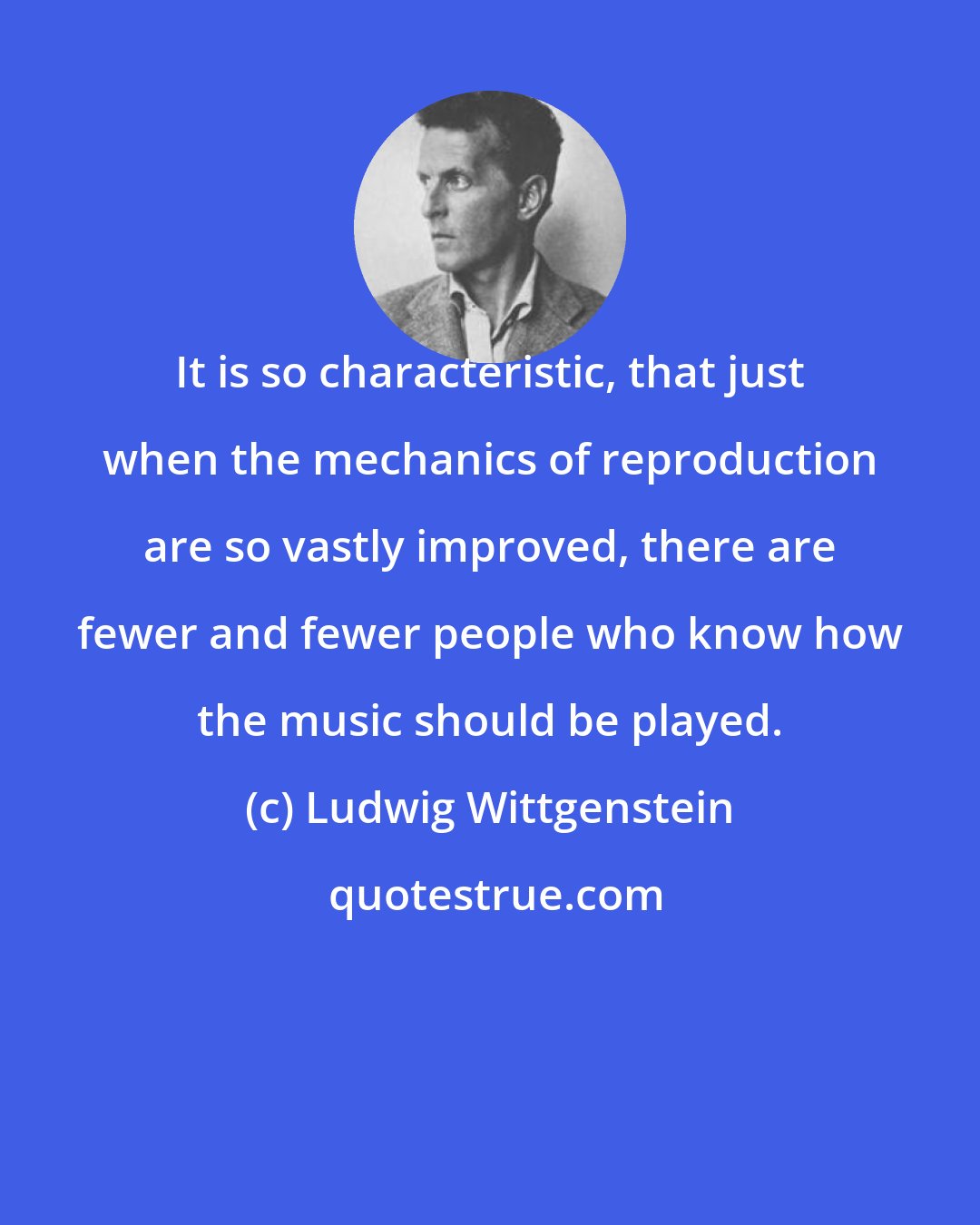 Ludwig Wittgenstein: It is so characteristic, that just when the mechanics of reproduction are so vastly improved, there are fewer and fewer people who know how the music should be played.