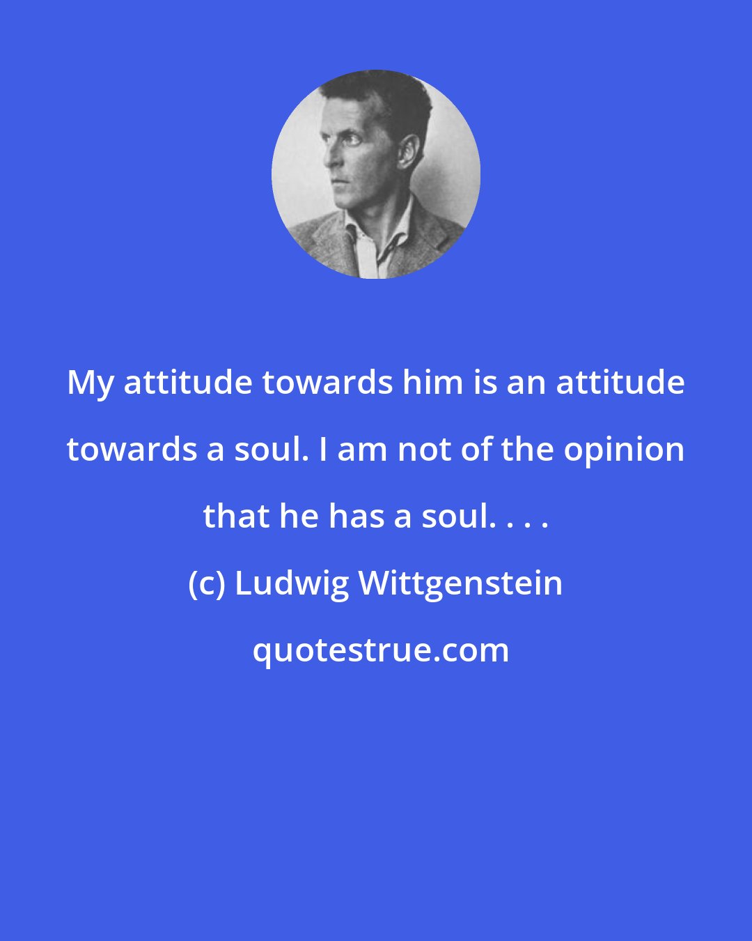 Ludwig Wittgenstein: My attitude towards him is an attitude towards a soul. I am not of the opinion that he has a soul. . . .