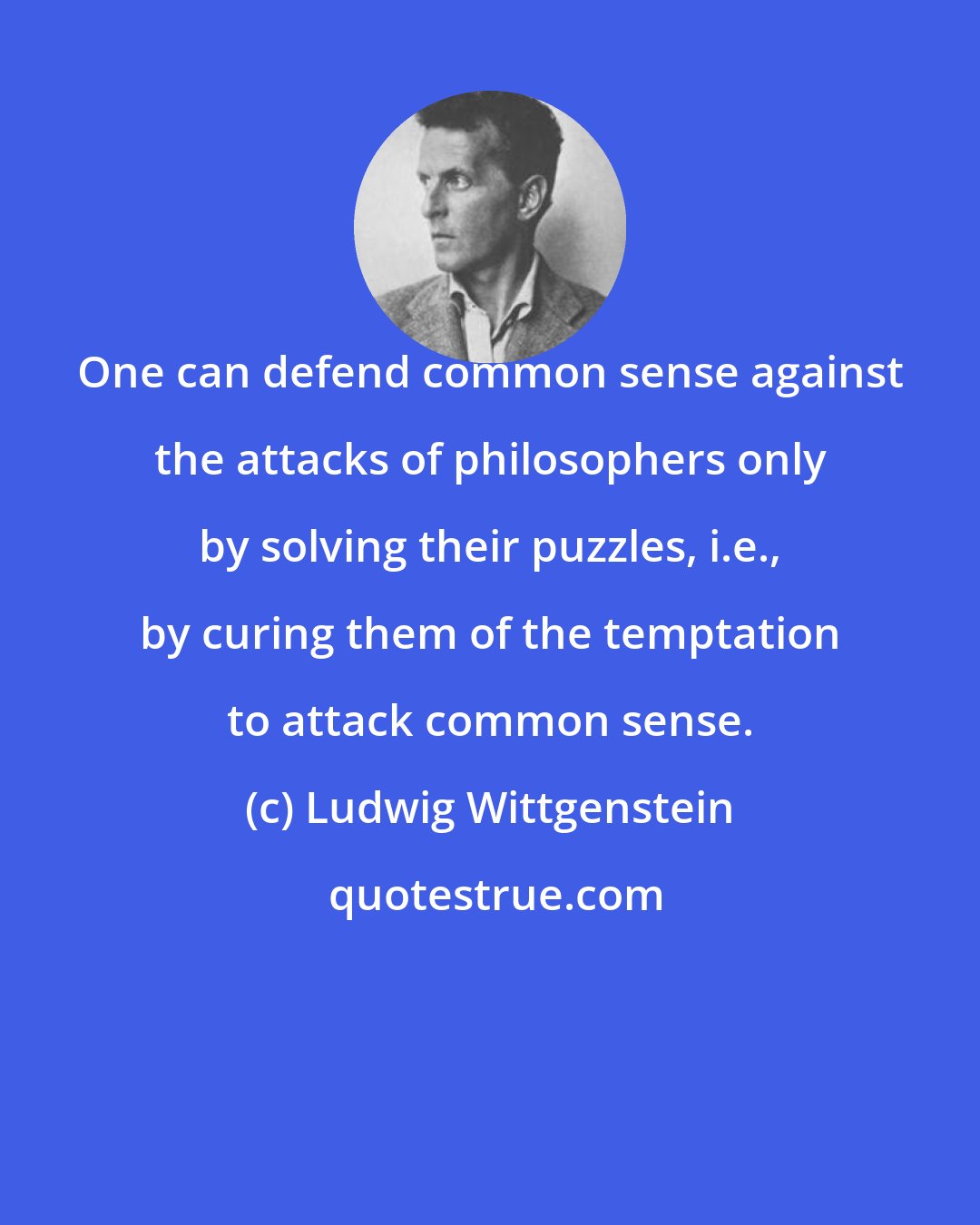 Ludwig Wittgenstein: One can defend common sense against the attacks of philosophers only by solving their puzzles, i.e., by curing them of the temptation to attack common sense.