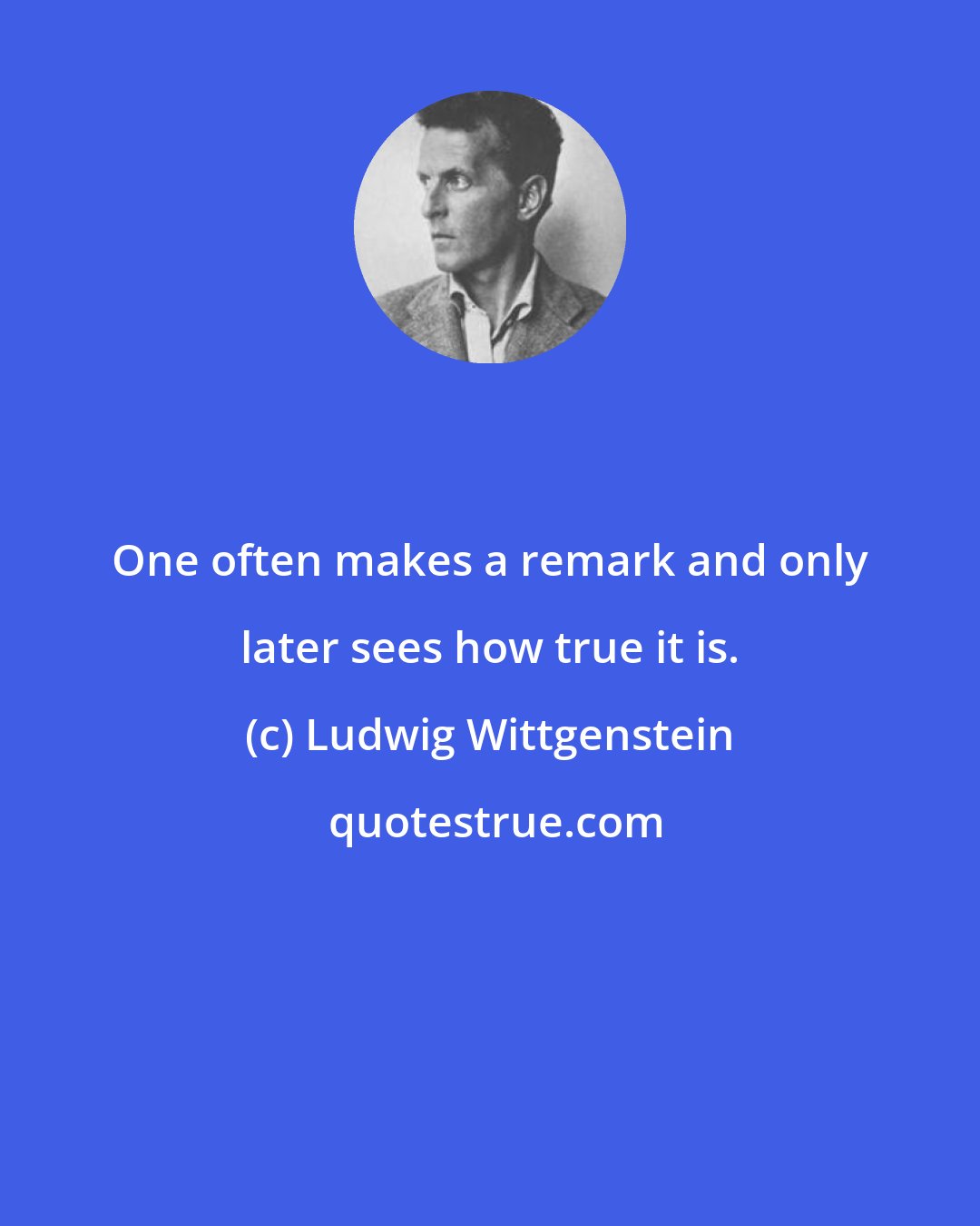 Ludwig Wittgenstein: One often makes a remark and only later sees how true it is.