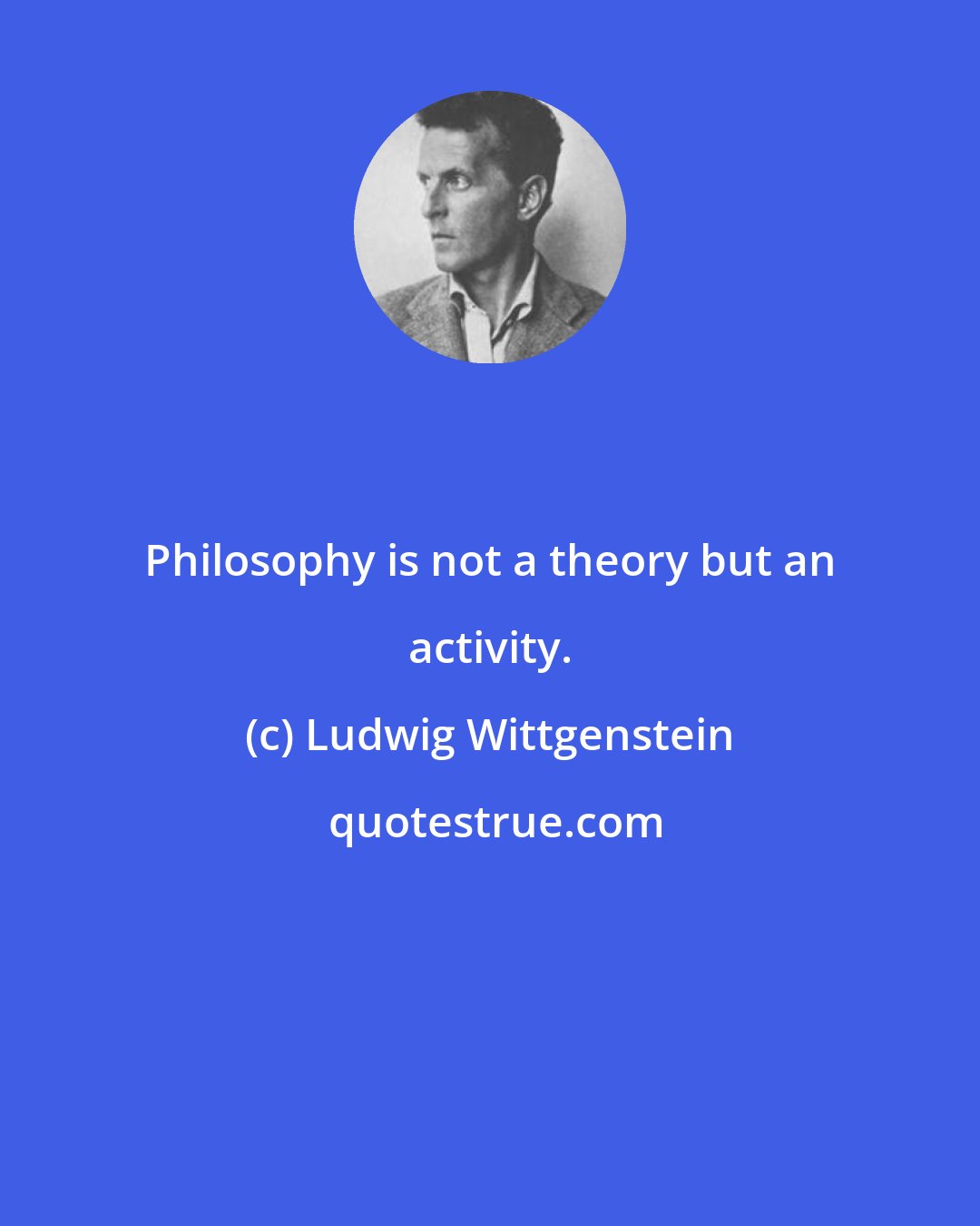 Ludwig Wittgenstein: Philosophy is not a theory but an activity.