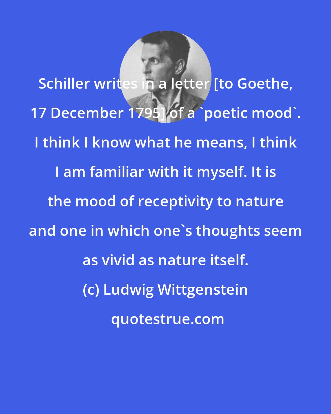 Ludwig Wittgenstein: Schiller writes in a letter [to Goethe, 17 December 1795] of a 'poetic mood'. I think I know what he means, I think I am familiar with it myself. It is the mood of receptivity to nature and one in which one's thoughts seem as vivid as nature itself.