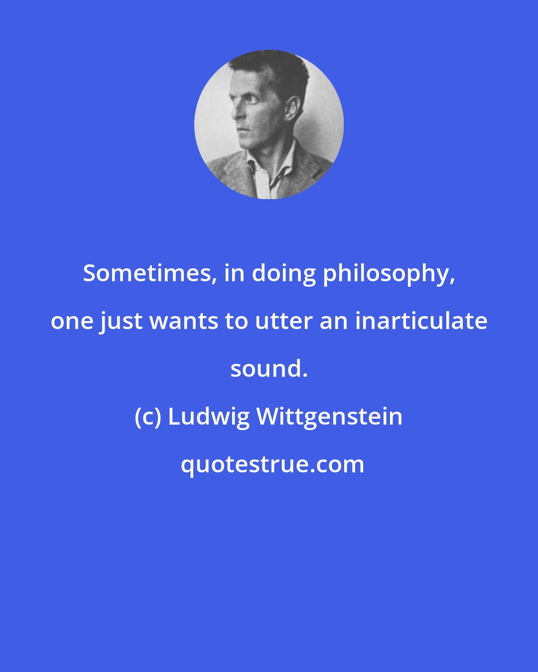 Ludwig Wittgenstein: Sometimes, in doing philosophy, one just wants to utter an inarticulate sound.