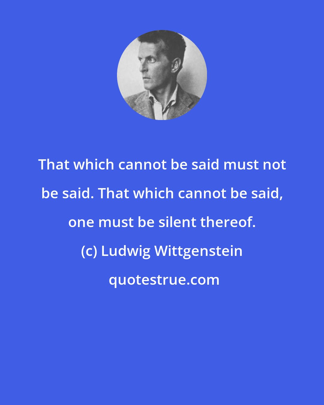 Ludwig Wittgenstein: That which cannot be said must not be said. That which cannot be said, one must be silent thereof.