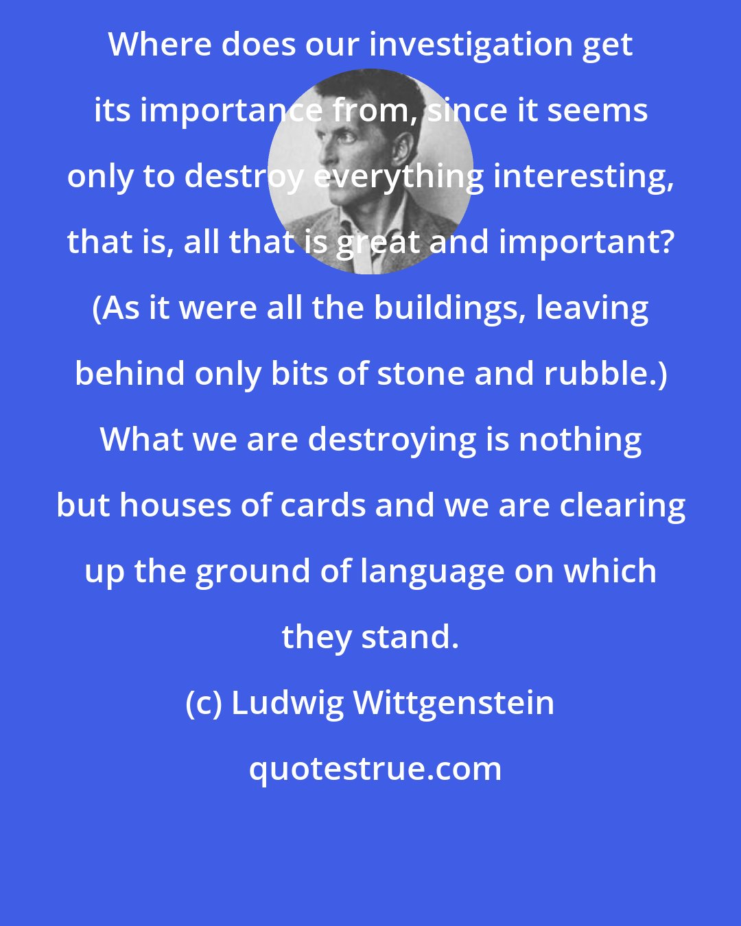 Ludwig Wittgenstein: Where does our investigation get its importance from, since it seems only to destroy everything interesting, that is, all that is great and important? (As it were all the buildings, leaving behind only bits of stone and rubble.) What we are destroying is nothing but houses of cards and we are clearing up the ground of language on which they stand.