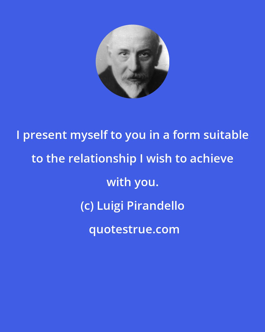 Luigi Pirandello: I present myself to you in a form suitable to the relationship I wish to achieve with you.