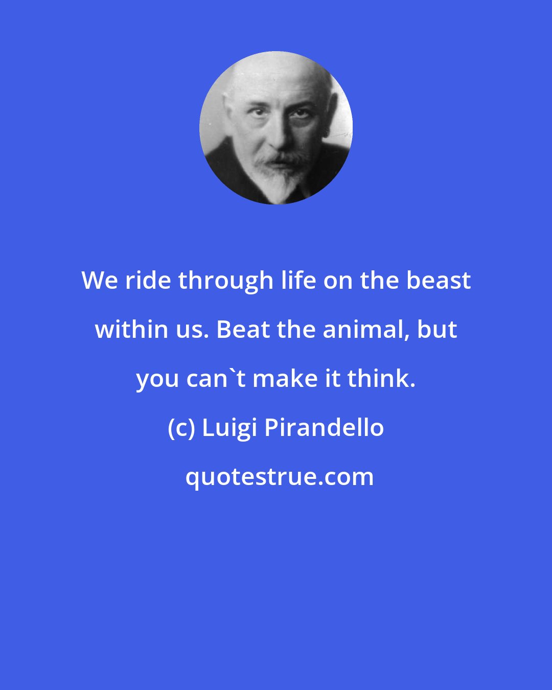 Luigi Pirandello: We ride through life on the beast within us. Beat the animal, but you can't make it think.