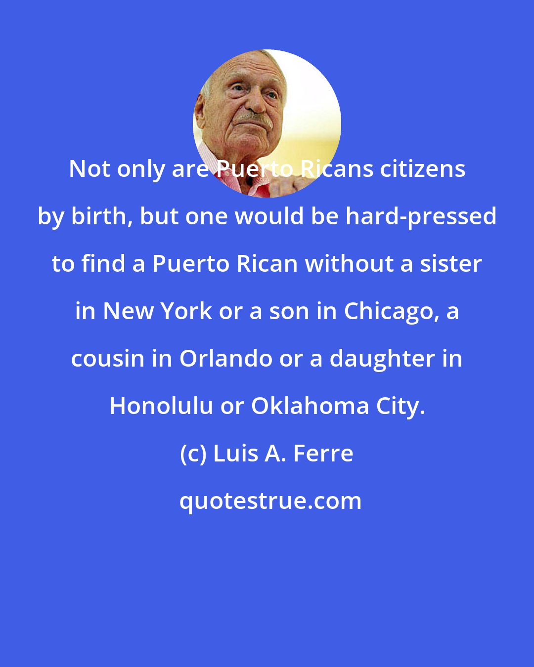 Luis A. Ferre: Not only are Puerto Ricans citizens by birth, but one would be hard-pressed to find a Puerto Rican without a sister in New York or a son in Chicago, a cousin in Orlando or a daughter in Honolulu or Oklahoma City.