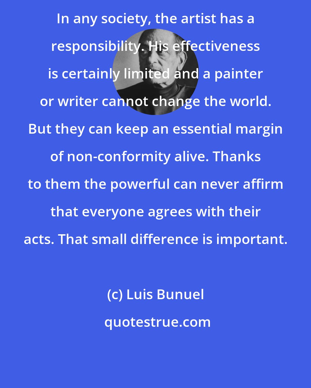 Luis Bunuel: In any society, the artist has a responsibility. His effectiveness is certainly limited and a painter or writer cannot change the world. But they can keep an essential margin of non-conformity alive. Thanks to them the powerful can never affirm that everyone agrees with their acts. That small difference is important.