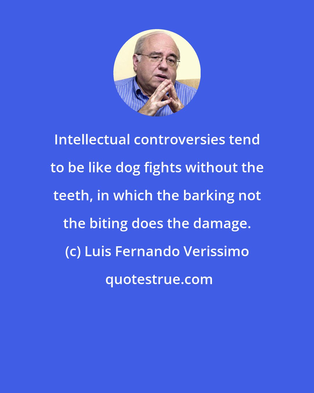 Luis Fernando Verissimo: Intellectual controversies tend to be like dog fights without the teeth, in which the barking not the biting does the damage.