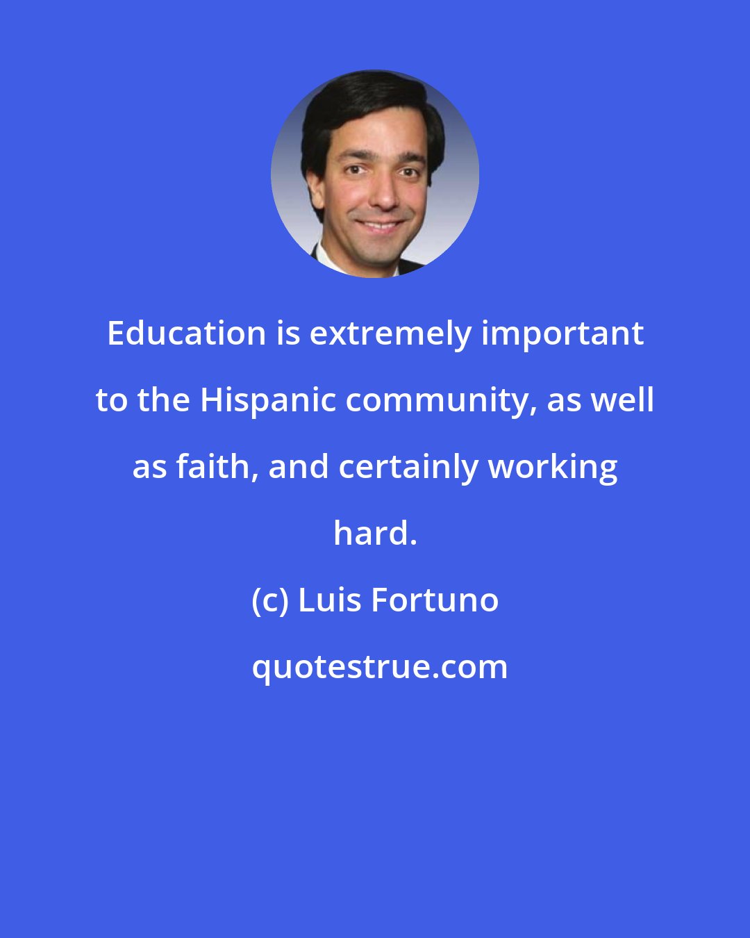 Luis Fortuno: Education is extremely important to the Hispanic community, as well as faith, and certainly working hard.