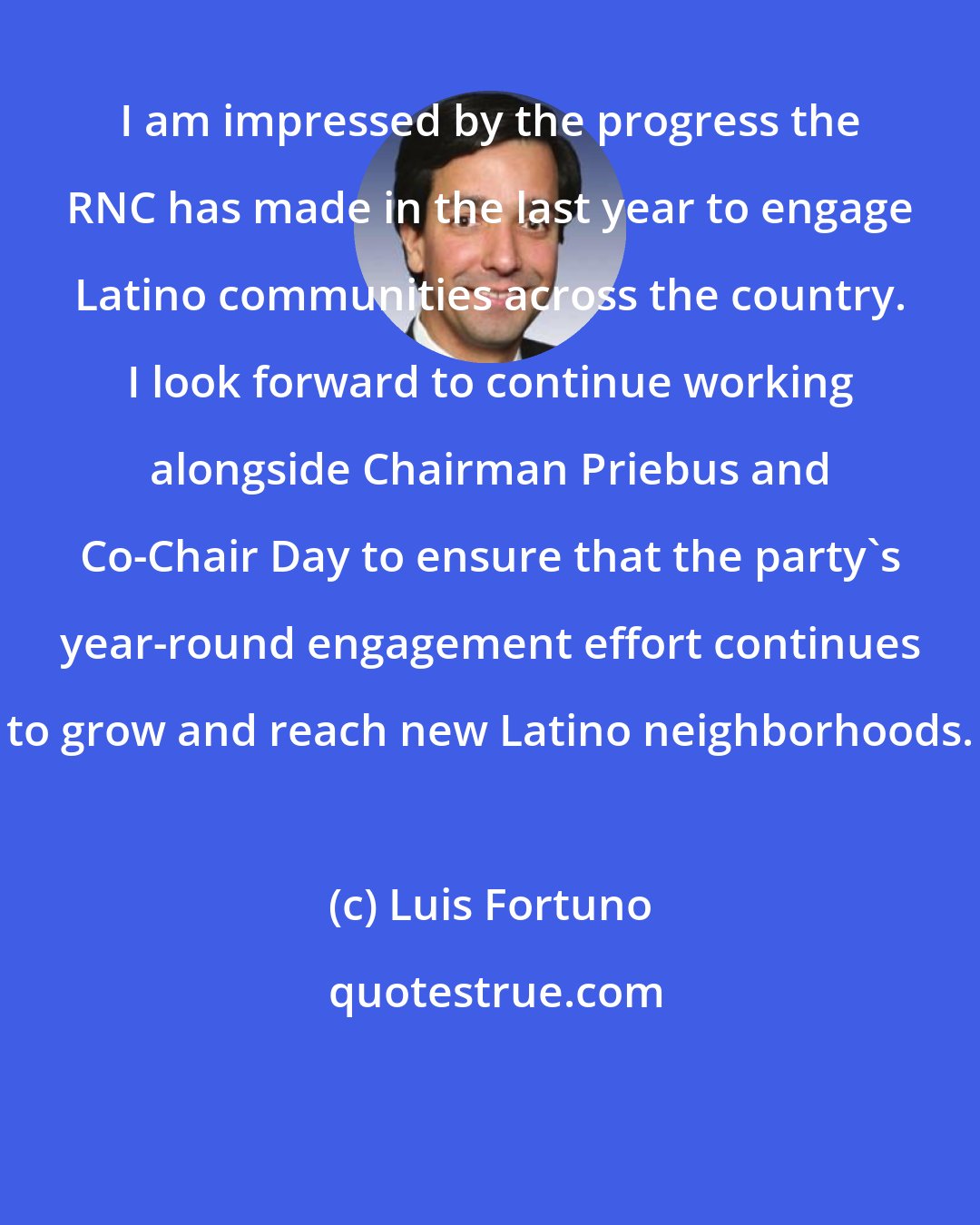 Luis Fortuno: I am impressed by the progress the RNC has made in the last year to engage Latino communities across the country. I look forward to continue working alongside Chairman Priebus and Co-Chair Day to ensure that the party's year-round engagement effort continues to grow and reach new Latino neighborhoods.