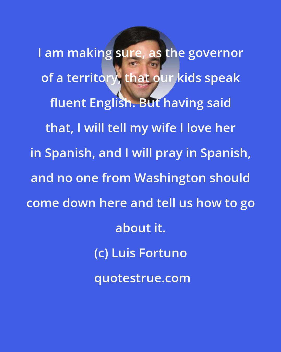 Luis Fortuno: I am making sure, as the governor of a territory, that our kids speak fluent English. But having said that, I will tell my wife I love her in Spanish, and I will pray in Spanish, and no one from Washington should come down here and tell us how to go about it.