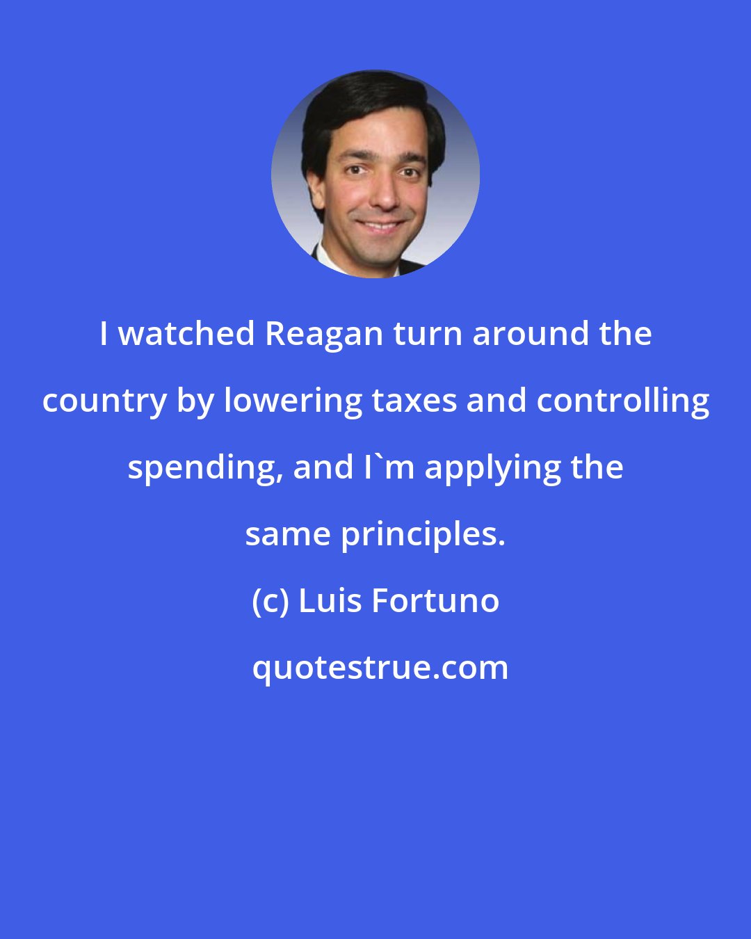 Luis Fortuno: I watched Reagan turn around the country by lowering taxes and controlling spending, and I'm applying the same principles.