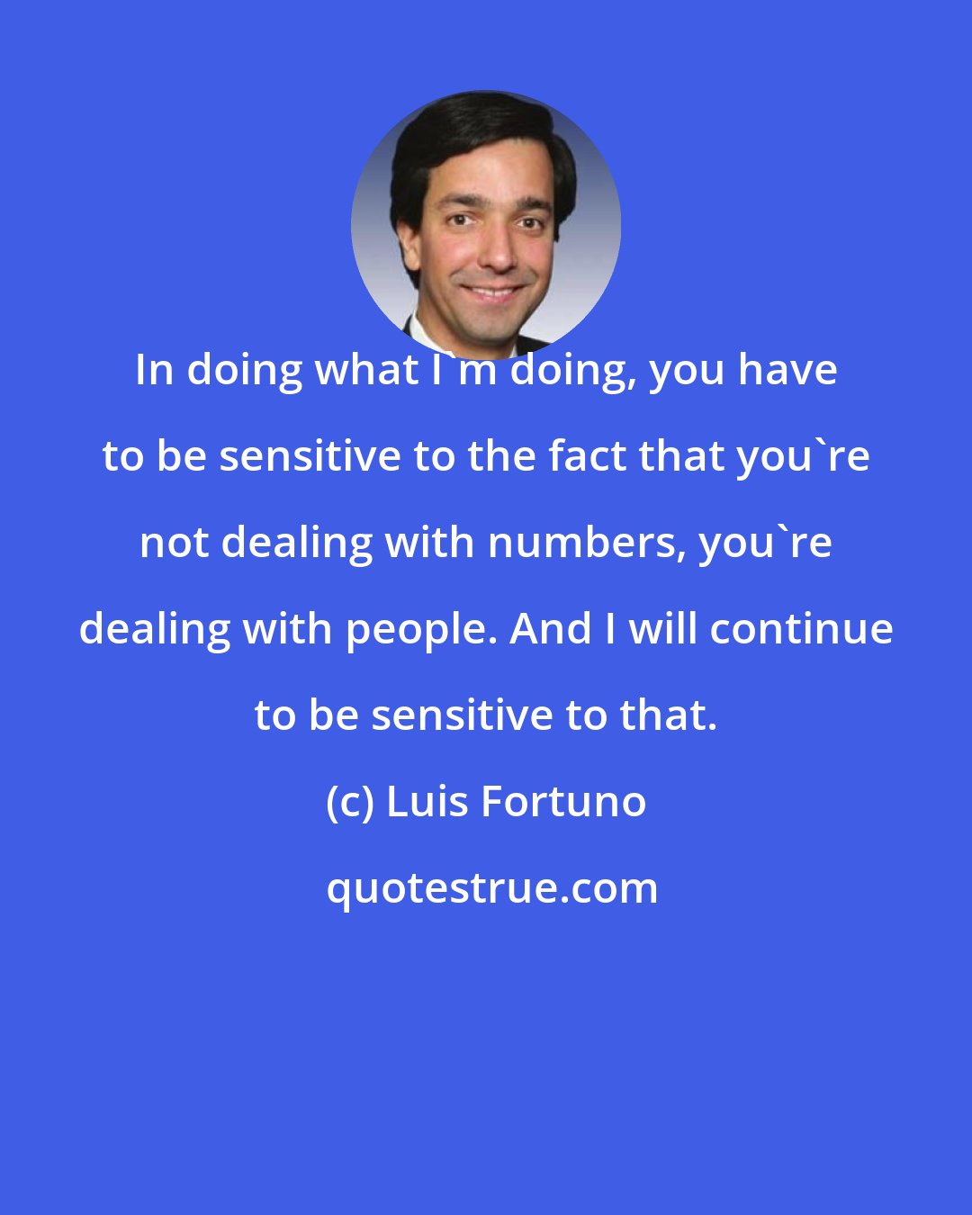 Luis Fortuno: In doing what I'm doing, you have to be sensitive to the fact that you're not dealing with numbers, you're dealing with people. And I will continue to be sensitive to that.