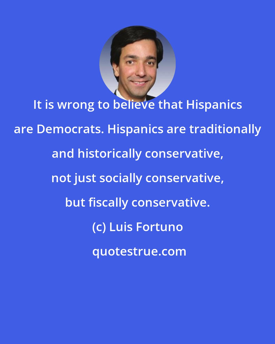 Luis Fortuno: It is wrong to believe that Hispanics are Democrats. Hispanics are traditionally and historically conservative, not just socially conservative, but fiscally conservative.