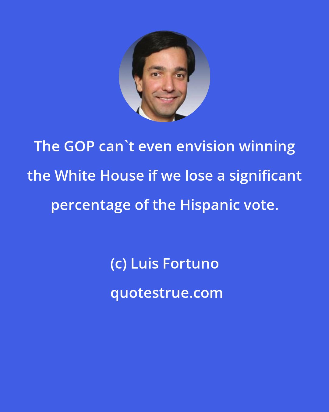 Luis Fortuno: The GOP can't even envision winning the White House if we lose a significant percentage of the Hispanic vote.