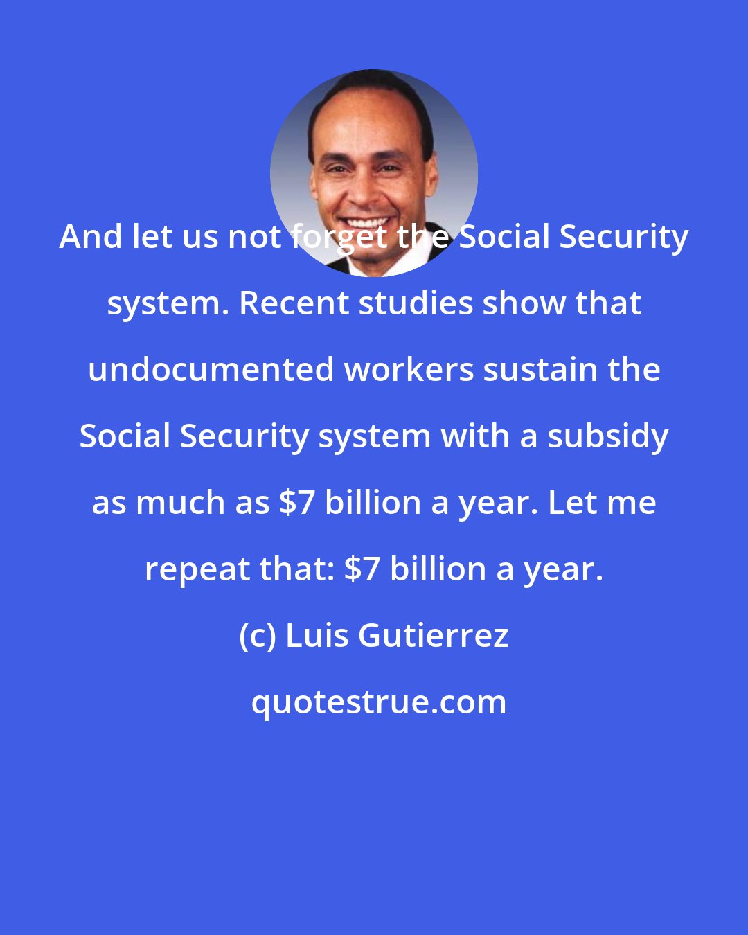 Luis Gutierrez: And let us not forget the Social Security system. Recent studies show that undocumented workers sustain the Social Security system with a subsidy as much as $7 billion a year. Let me repeat that: $7 billion a year.