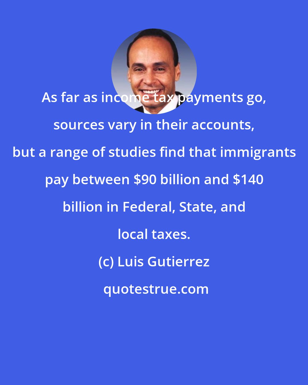 Luis Gutierrez: As far as income tax payments go, sources vary in their accounts, but a range of studies find that immigrants pay between $90 billion and $140 billion in Federal, State, and local taxes.