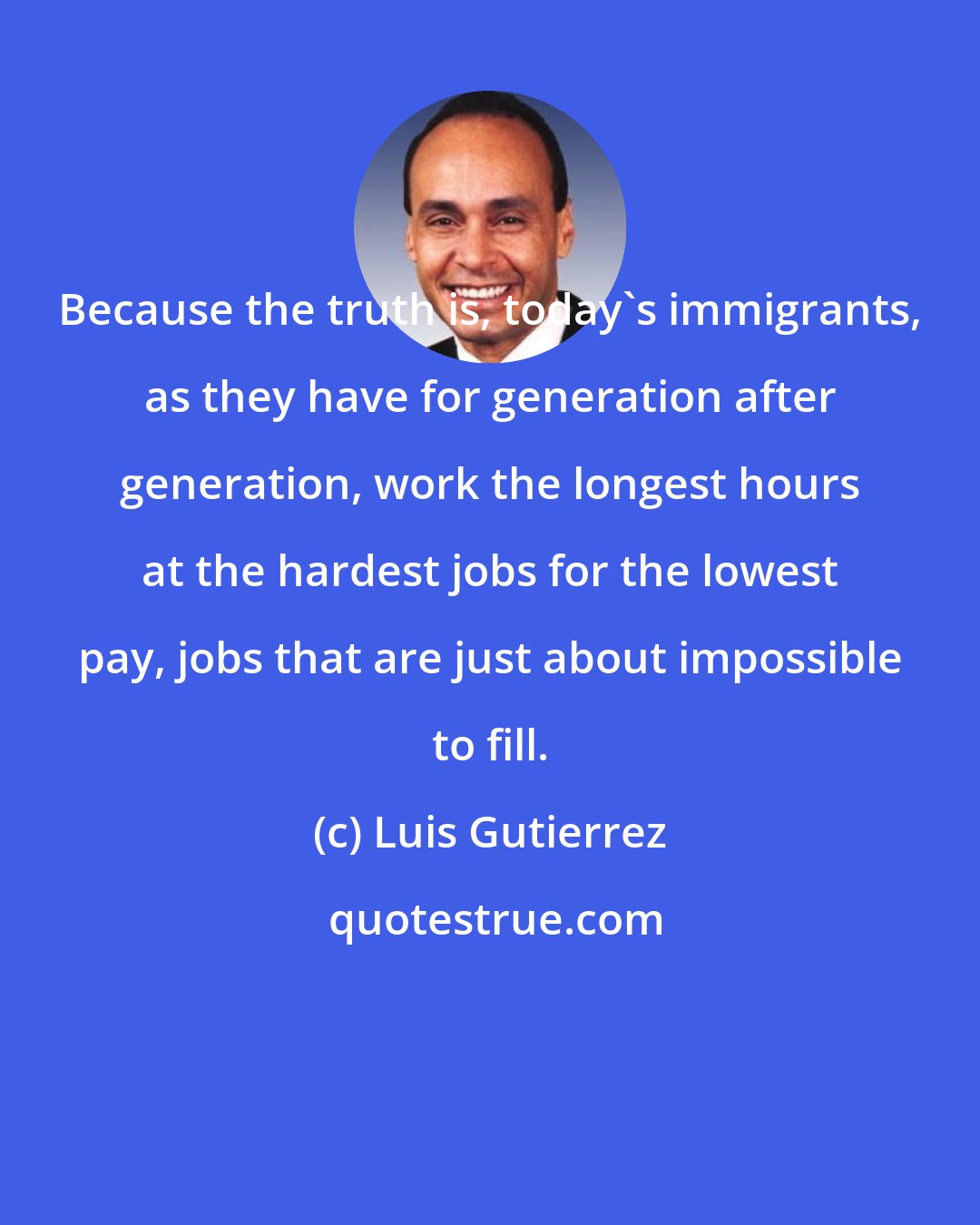 Luis Gutierrez: Because the truth is, today's immigrants, as they have for generation after generation, work the longest hours at the hardest jobs for the lowest pay, jobs that are just about impossible to fill.