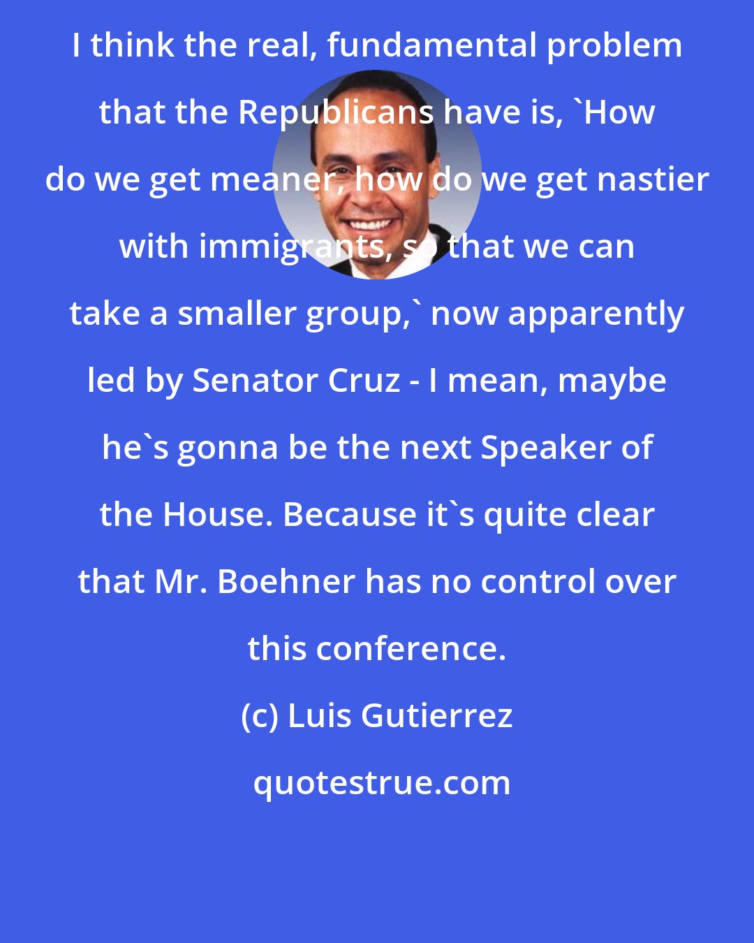 Luis Gutierrez: I think the real, fundamental problem that the Republicans have is, 'How do we get meaner, how do we get nastier with immigrants, so that we can take a smaller group,' now apparently led by Senator Cruz - I mean, maybe he's gonna be the next Speaker of the House. Because it's quite clear that Mr. Boehner has no control over this conference.