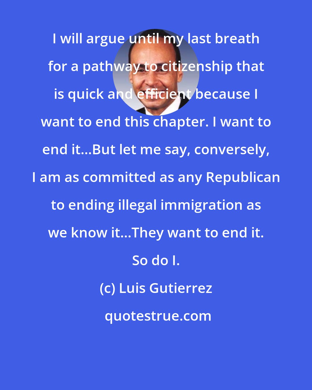 Luis Gutierrez: I will argue until my last breath for a pathway to citizenship that is quick and efficient because I want to end this chapter. I want to end it...But let me say, conversely, I am as committed as any Republican to ending illegal immigration as we know it...They want to end it. So do I.