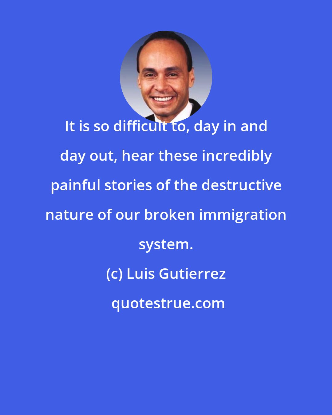 Luis Gutierrez: It is so difficult to, day in and day out, hear these incredibly painful stories of the destructive nature of our broken immigration system.