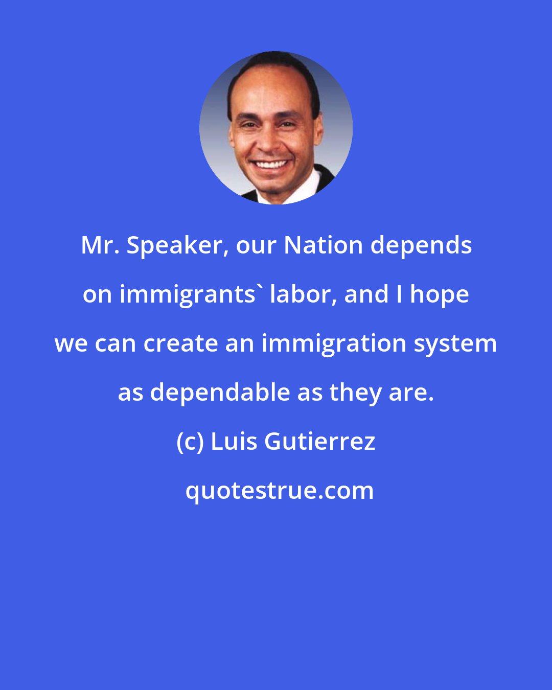 Luis Gutierrez: Mr. Speaker, our Nation depends on immigrants' labor, and I hope we can create an immigration system as dependable as they are.