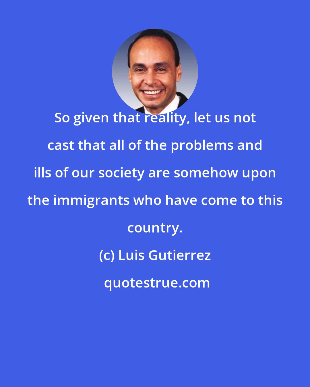 Luis Gutierrez: So given that reality, let us not cast that all of the problems and ills of our society are somehow upon the immigrants who have come to this country.