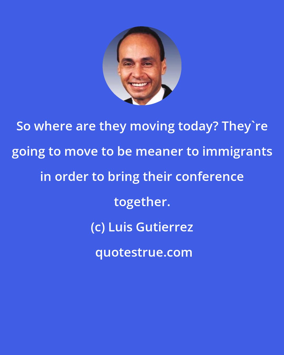 Luis Gutierrez: So where are they moving today? They're going to move to be meaner to immigrants in order to bring their conference together.