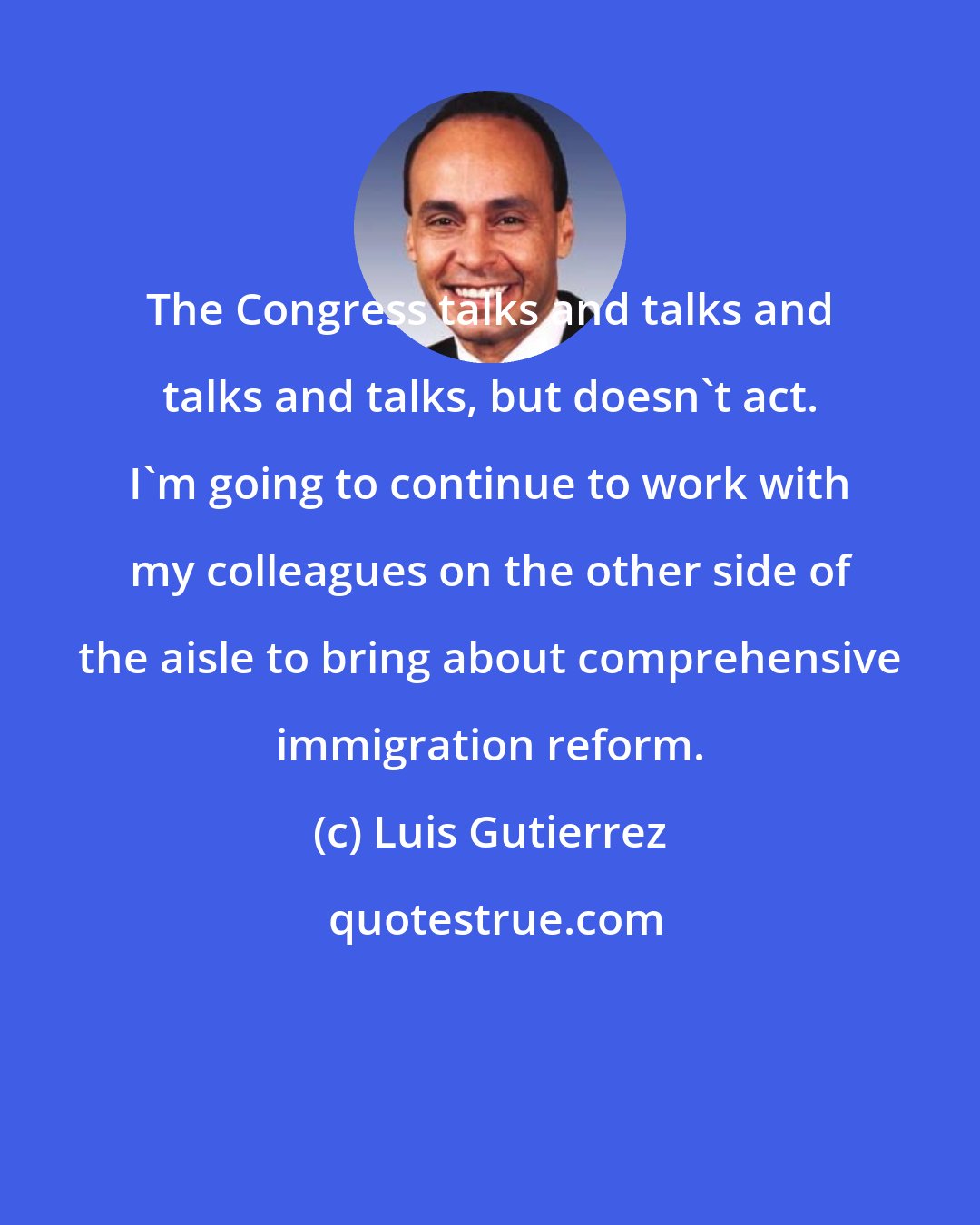 Luis Gutierrez: The Congress talks and talks and talks and talks, but doesn't act. I'm going to continue to work with my colleagues on the other side of the aisle to bring about comprehensive immigration reform.