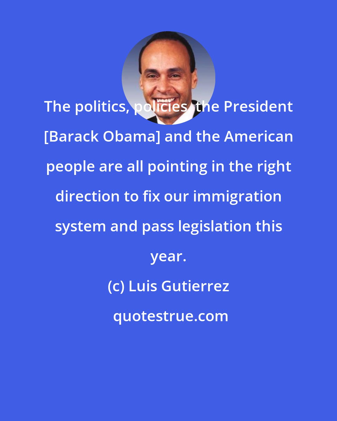 Luis Gutierrez: The politics, policies, the President [Barack Obama] and the American people are all pointing in the right direction to fix our immigration system and pass legislation this year.