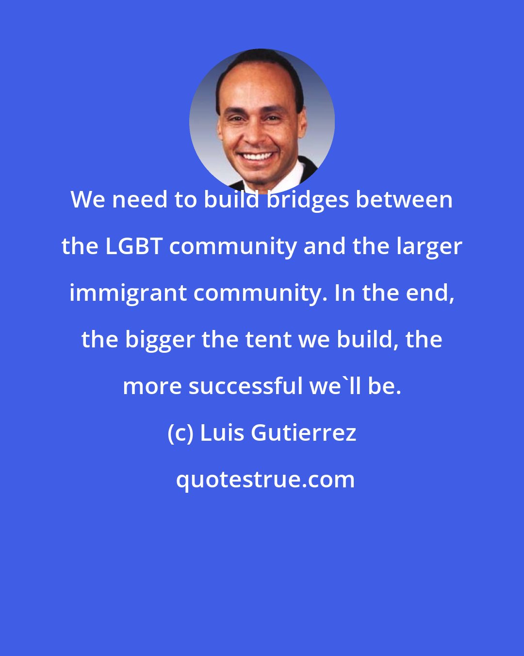 Luis Gutierrez: We need to build bridges between the LGBT community and the larger immigrant community. In the end, the bigger the tent we build, the more successful we'll be.