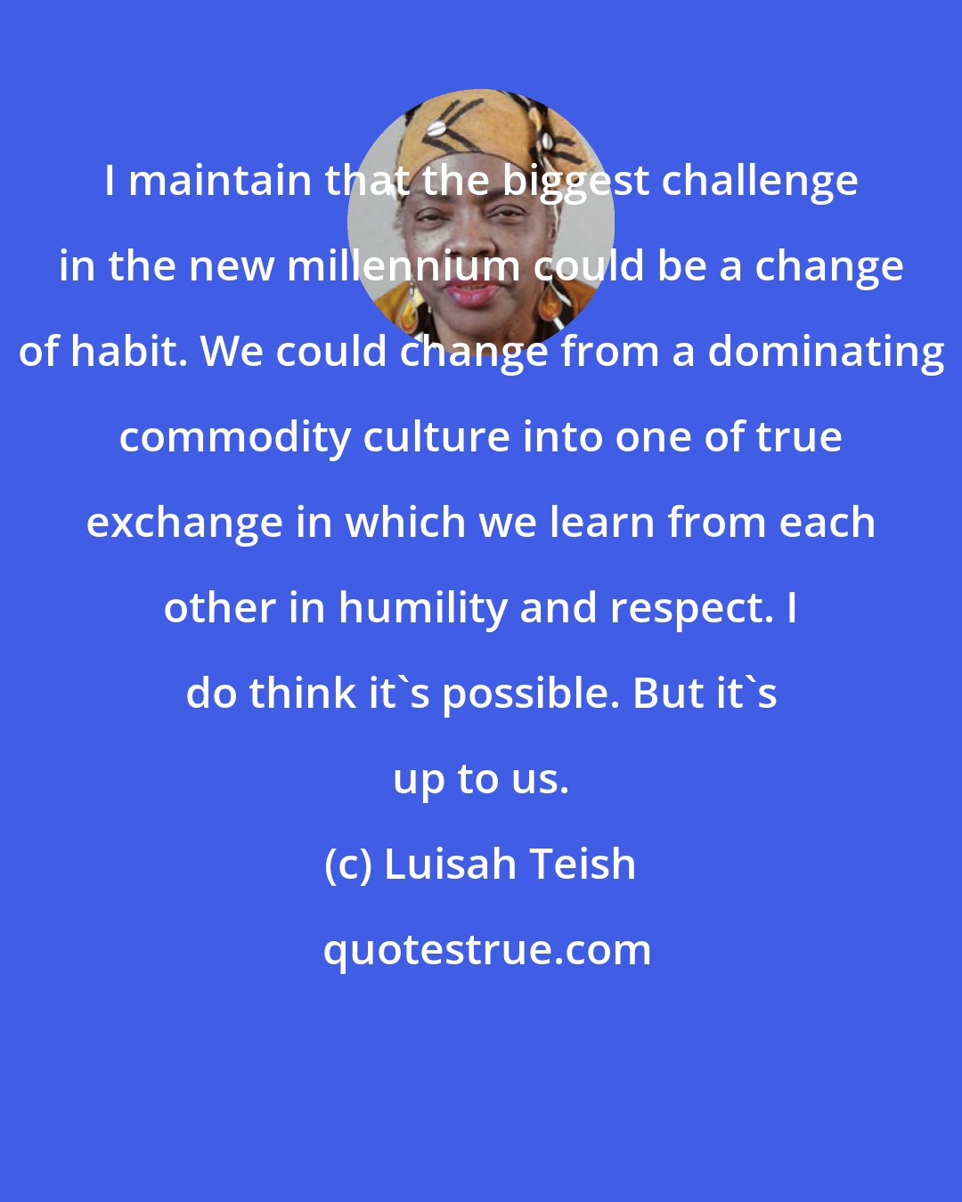 Luisah Teish: I maintain that the biggest challenge in the new millennium could be a change of habit. We could change from a dominating commodity culture into one of true exchange in which we learn from each other in humility and respect. I do think it's possible. But it's up to us.