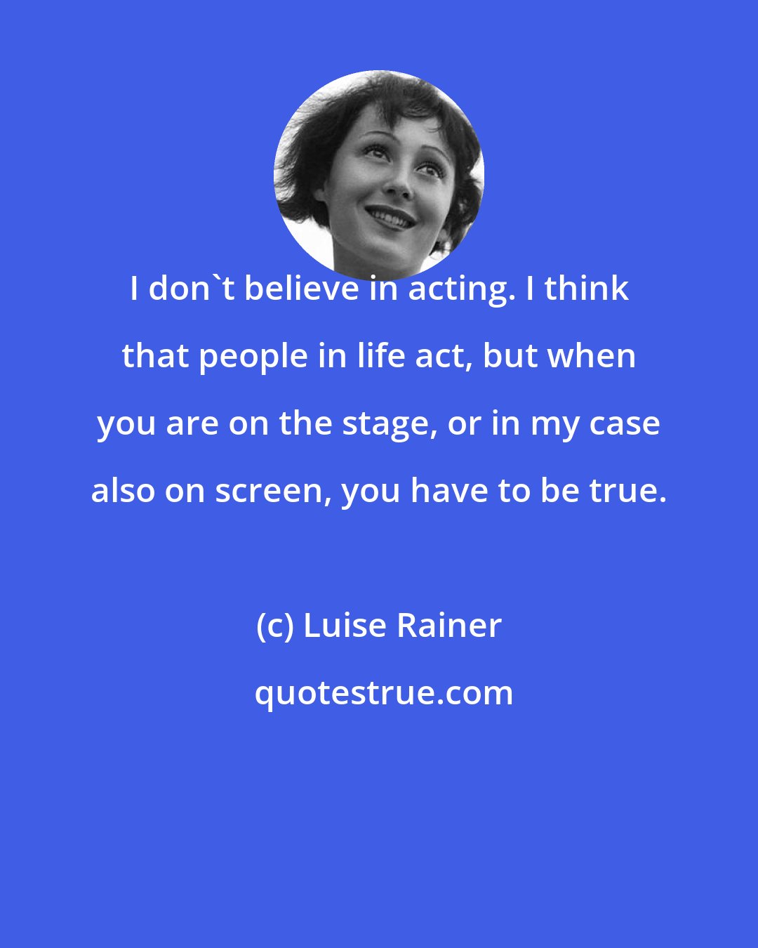 Luise Rainer: I don't believe in acting. I think that people in life act, but when you are on the stage, or in my case also on screen, you have to be true.