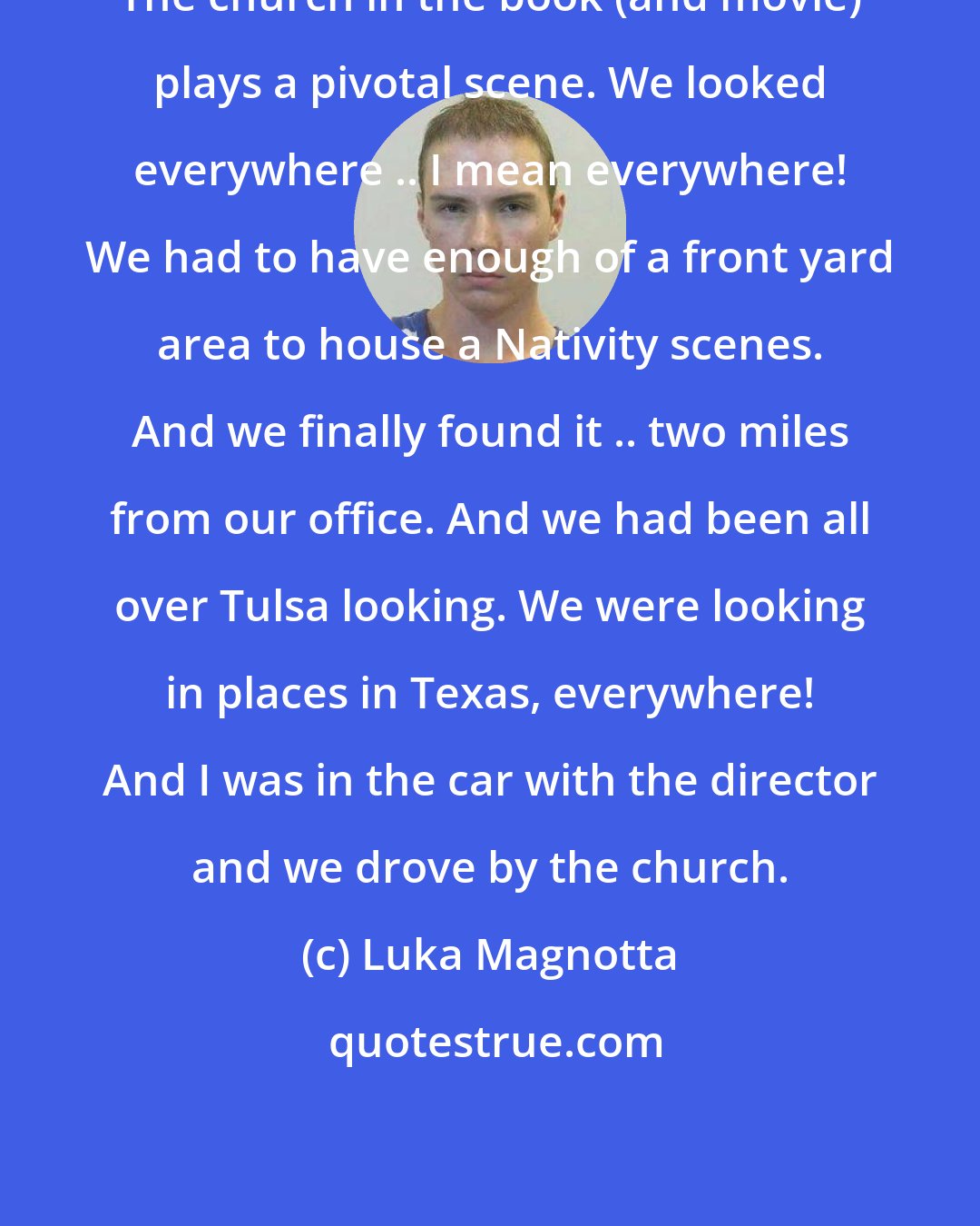 Luka Magnotta: The church in the book (and movie) plays a pivotal scene. We looked everywhere .. I mean everywhere! We had to have enough of a front yard area to house a Nativity scenes. And we finally found it .. two miles from our office. And we had been all over Tulsa looking. We were looking in places in Texas, everywhere! And I was in the car with the director and we drove by the church.