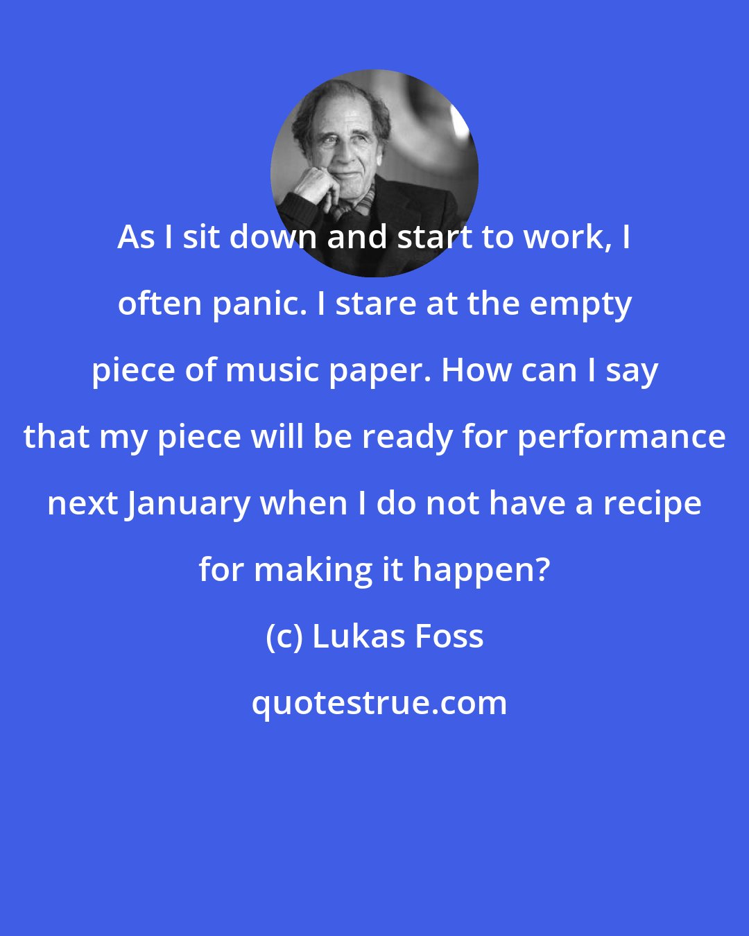 Lukas Foss: As I sit down and start to work, I often panic. I stare at the empty piece of music paper. How can I say that my piece will be ready for performance next January when I do not have a recipe for making it happen?
