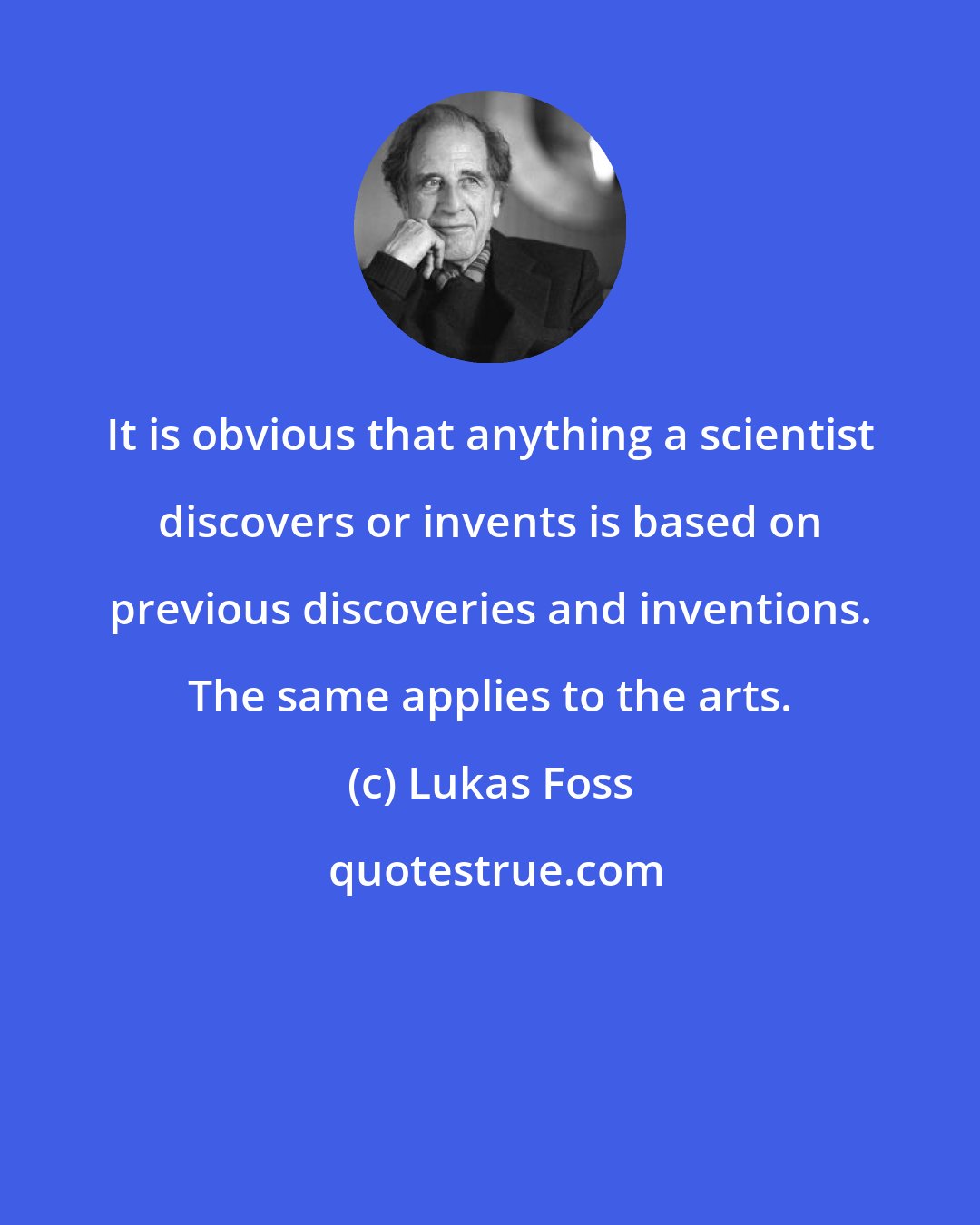 Lukas Foss: It is obvious that anything a scientist discovers or invents is based on previous discoveries and inventions. The same applies to the arts.