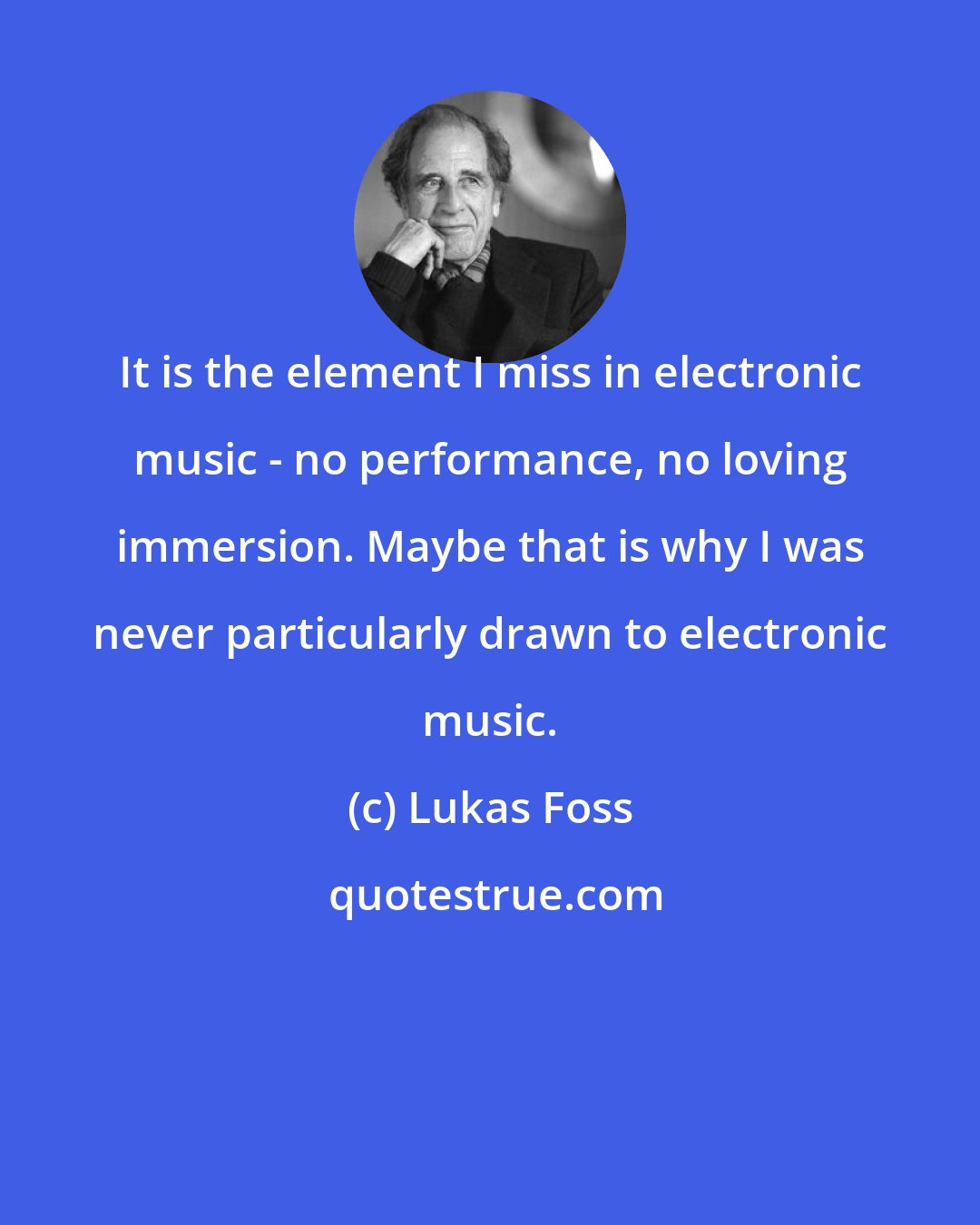 Lukas Foss: It is the element I miss in electronic music - no performance, no loving immersion. Maybe that is why I was never particularly drawn to electronic music.