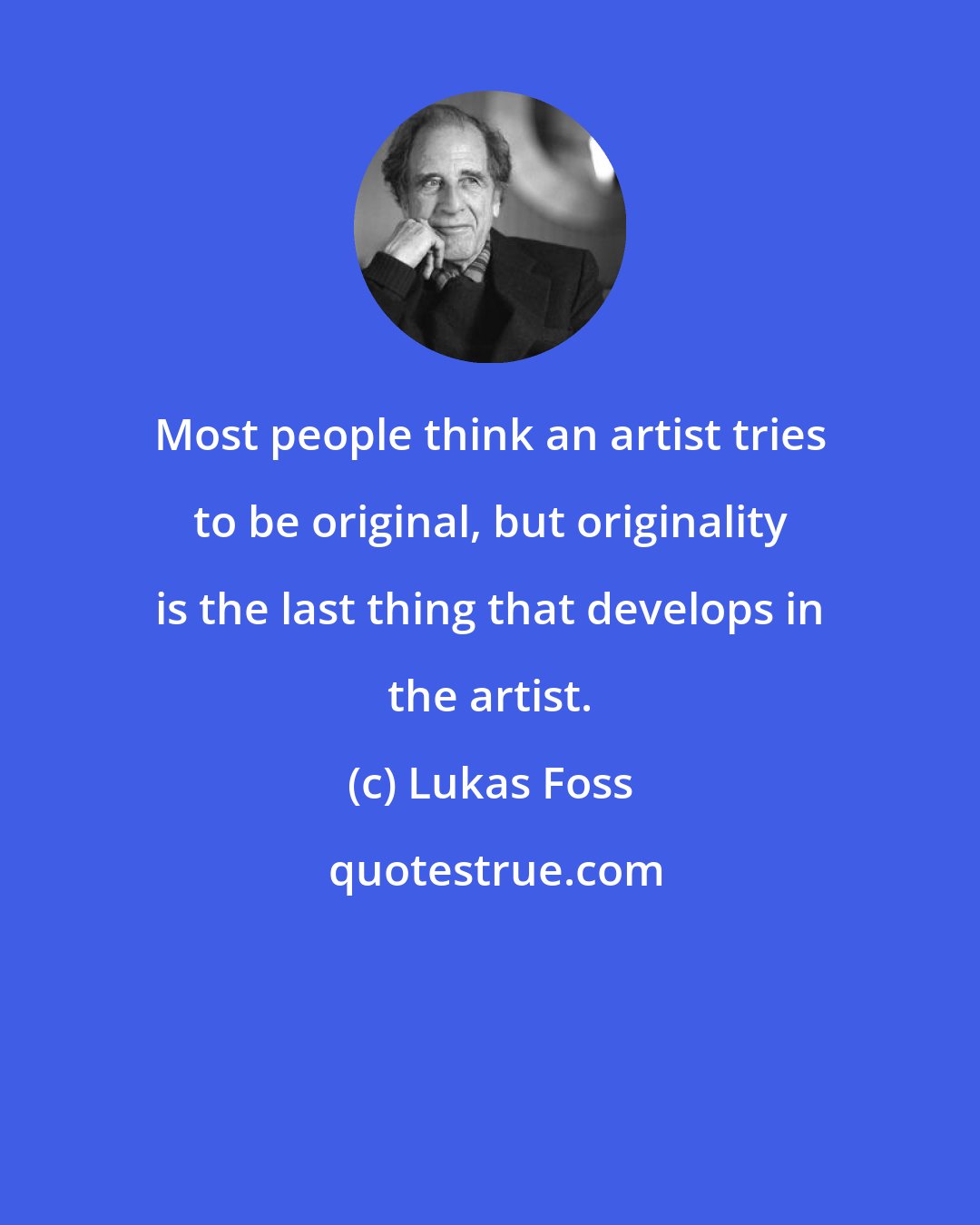Lukas Foss: Most people think an artist tries to be original, but originality is the last thing that develops in the artist.