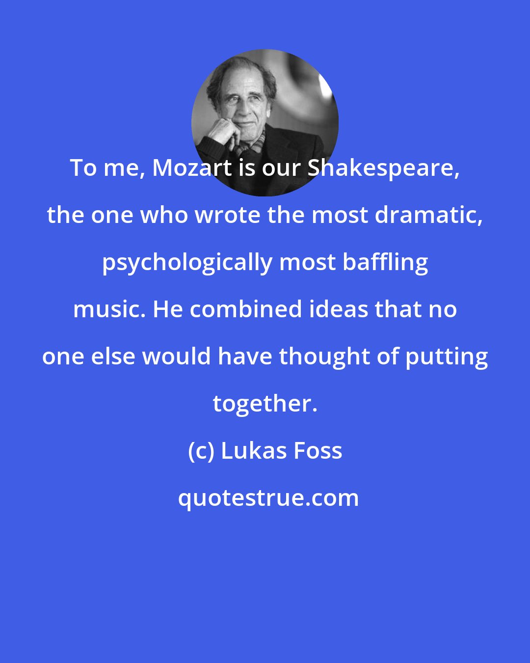 Lukas Foss: To me, Mozart is our Shakespeare, the one who wrote the most dramatic, psychologically most baffling music. He combined ideas that no one else would have thought of putting together.