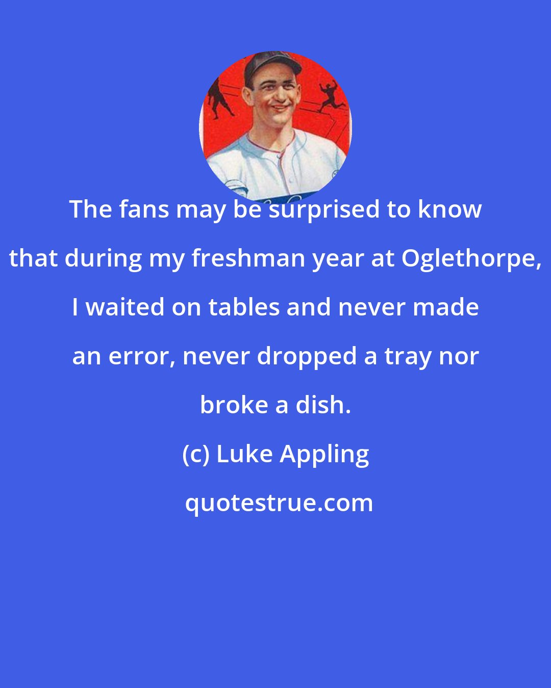 Luke Appling: The fans may be surprised to know that during my freshman year at Oglethorpe, I waited on tables and never made an error, never dropped a tray nor broke a dish.