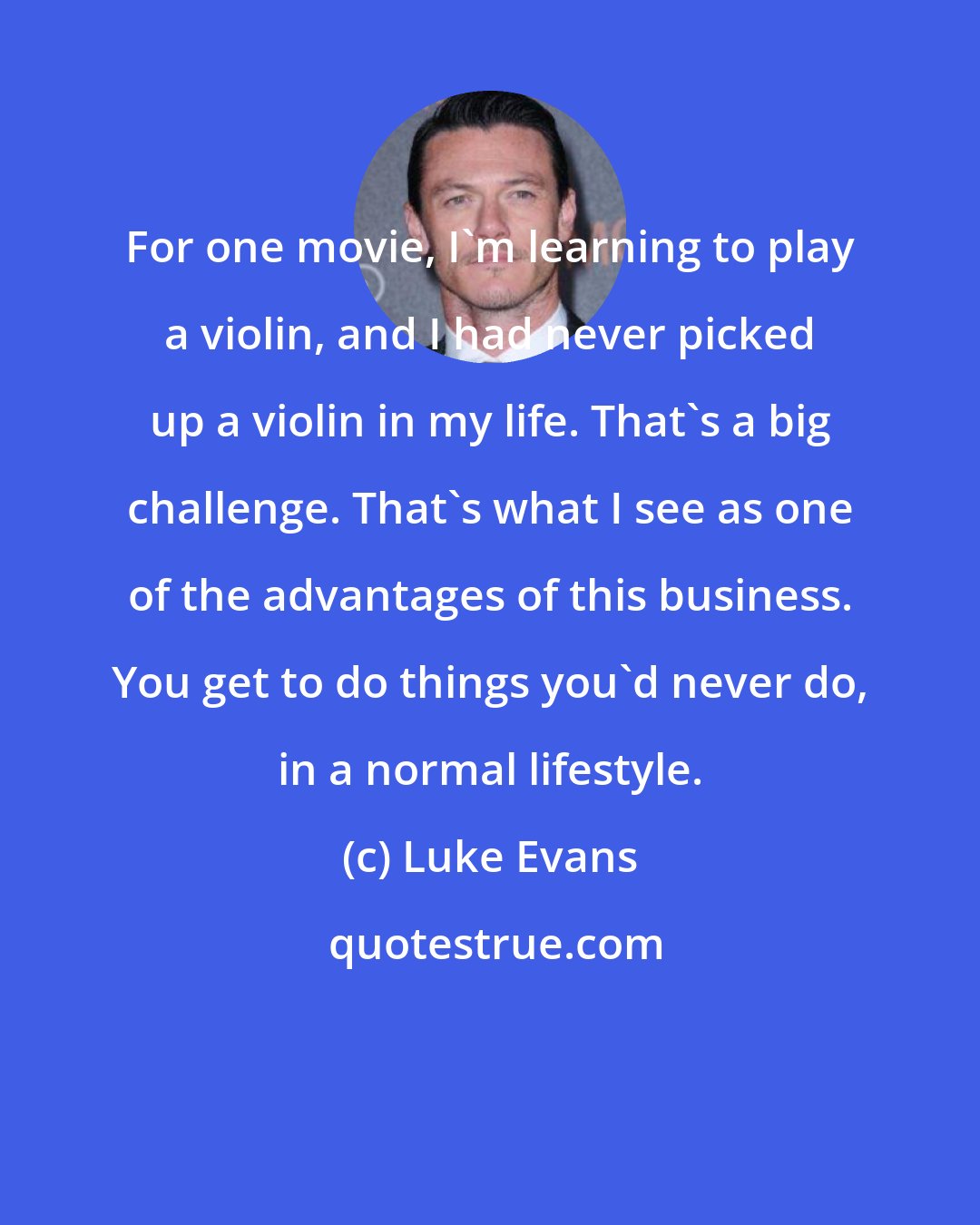 Luke Evans: For one movie, I'm learning to play a violin, and I had never picked up a violin in my life. That's a big challenge. That's what I see as one of the advantages of this business. You get to do things you'd never do, in a normal lifestyle.