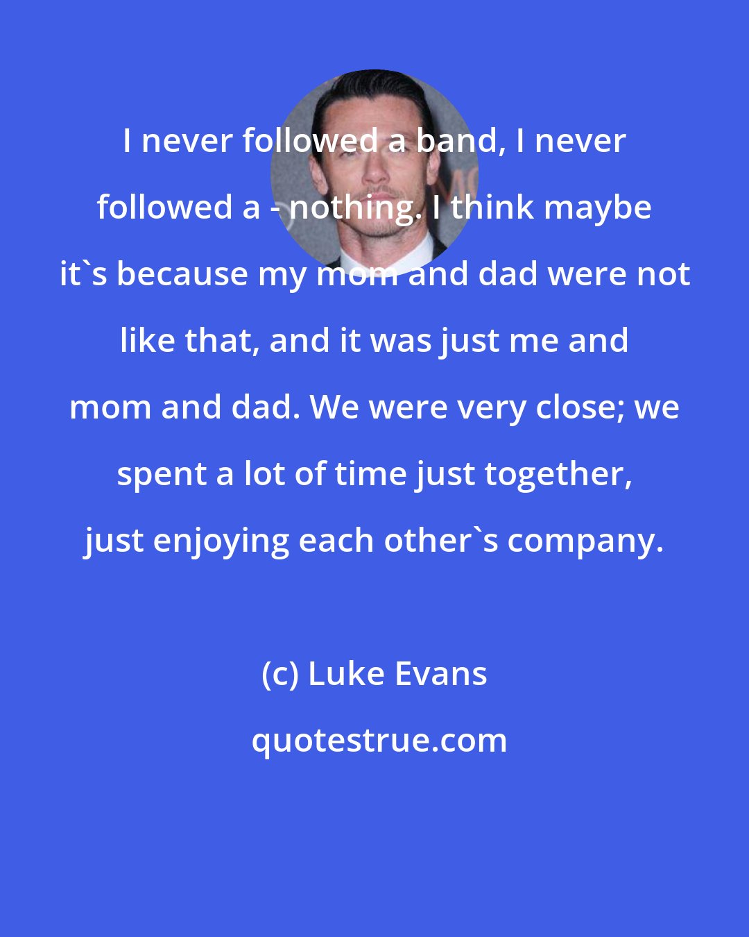 Luke Evans: I never followed a band, I never followed a - nothing. I think maybe it's because my mom and dad were not like that, and it was just me and mom and dad. We were very close; we spent a lot of time just together, just enjoying each other's company.