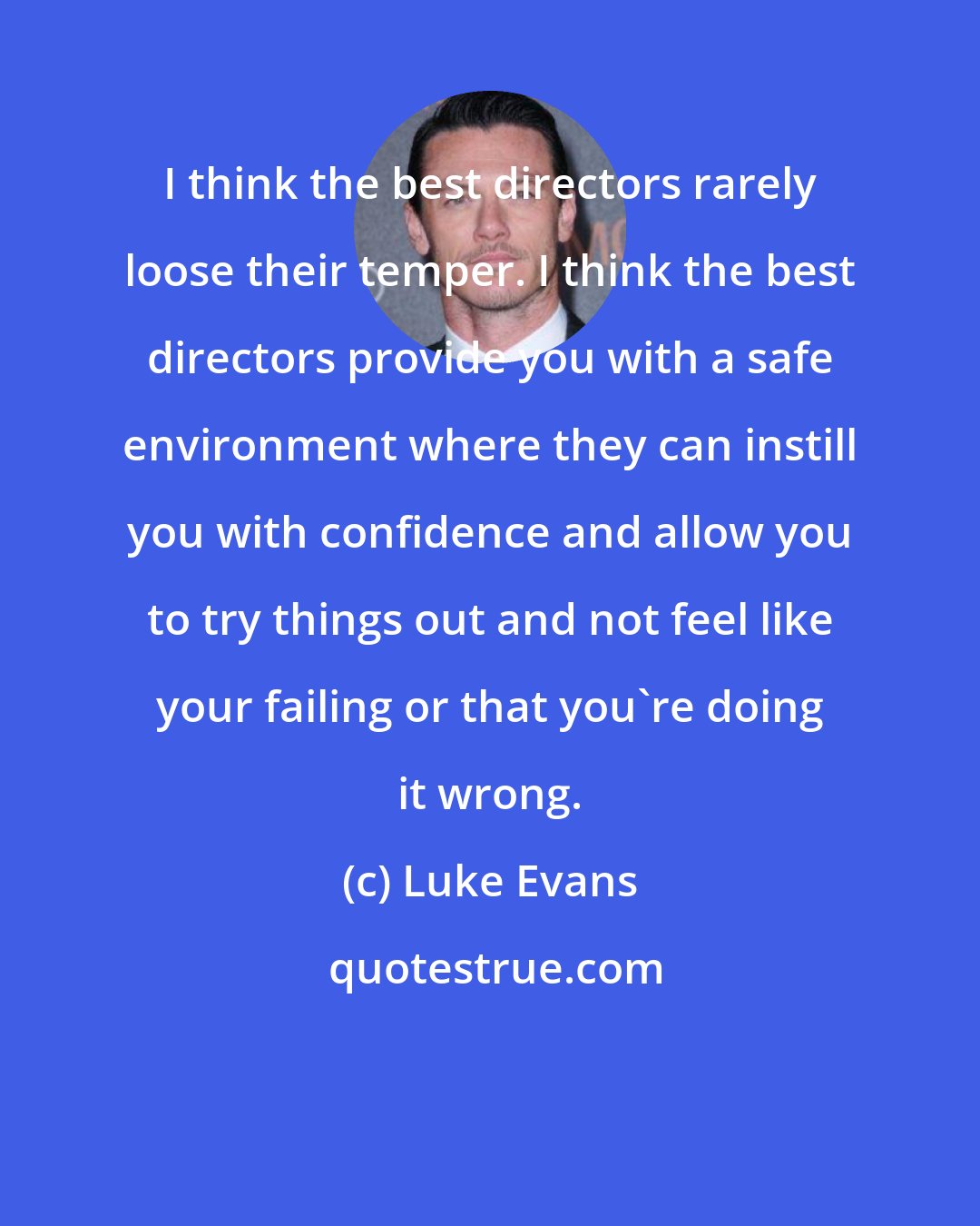 Luke Evans: I think the best directors rarely loose their temper. I think the best directors provide you with a safe environment where they can instill you with confidence and allow you to try things out and not feel like your failing or that you're doing it wrong.