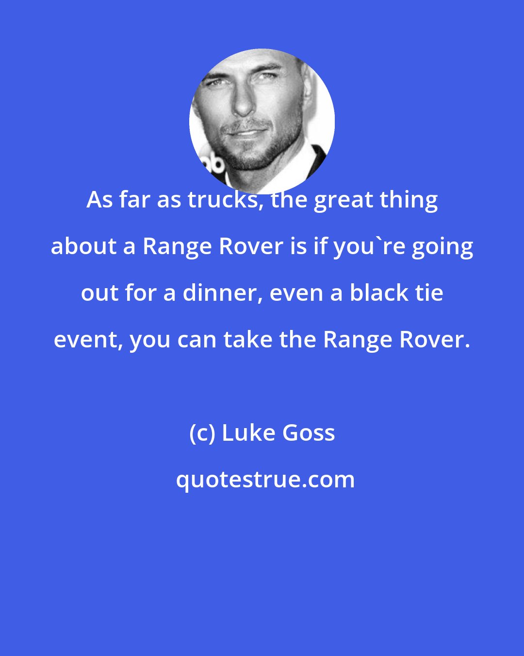 Luke Goss: As far as trucks, the great thing about a Range Rover is if you're going out for a dinner, even a black tie event, you can take the Range Rover.