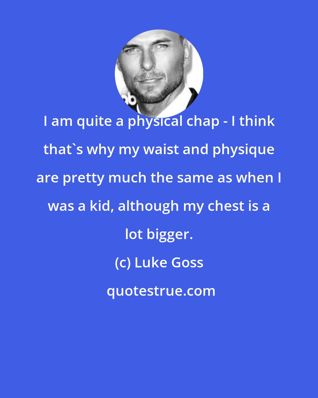 Luke Goss: I am quite a physical chap - I think that's why my waist and physique are pretty much the same as when I was a kid, although my chest is a lot bigger.