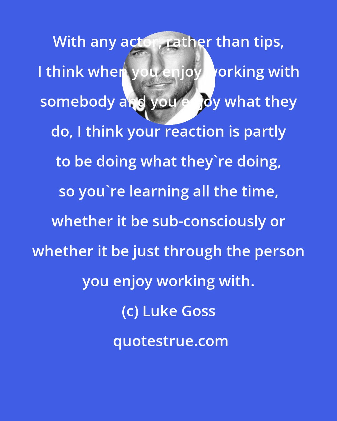 Luke Goss: With any actor, rather than tips, I think when you enjoy working with somebody and you enjoy what they do, I think your reaction is partly to be doing what they're doing, so you're learning all the time, whether it be sub-consciously or whether it be just through the person you enjoy working with.