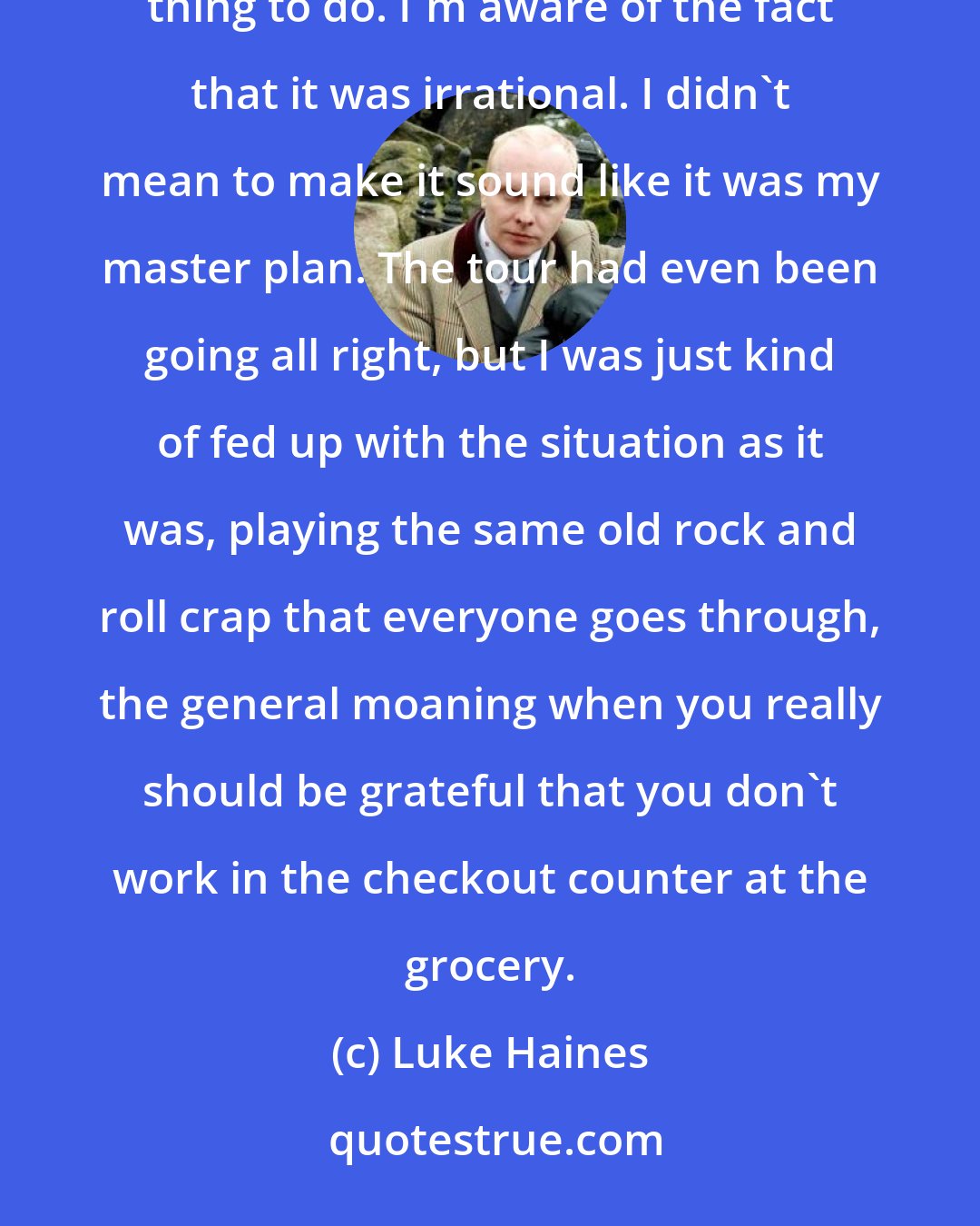 Luke Haines: This is a record I ended up having to make to get on to the next stage of my life. What I did was a desperate thing to do. I'm aware of the fact that it was irrational. I didn't mean to make it sound like it was my master plan. The tour had even been going all right, but I was just kind of fed up with the situation as it was, playing the same old rock and roll crap that everyone goes through, the general moaning when you really should be grateful that you don't work in the checkout counter at the grocery.