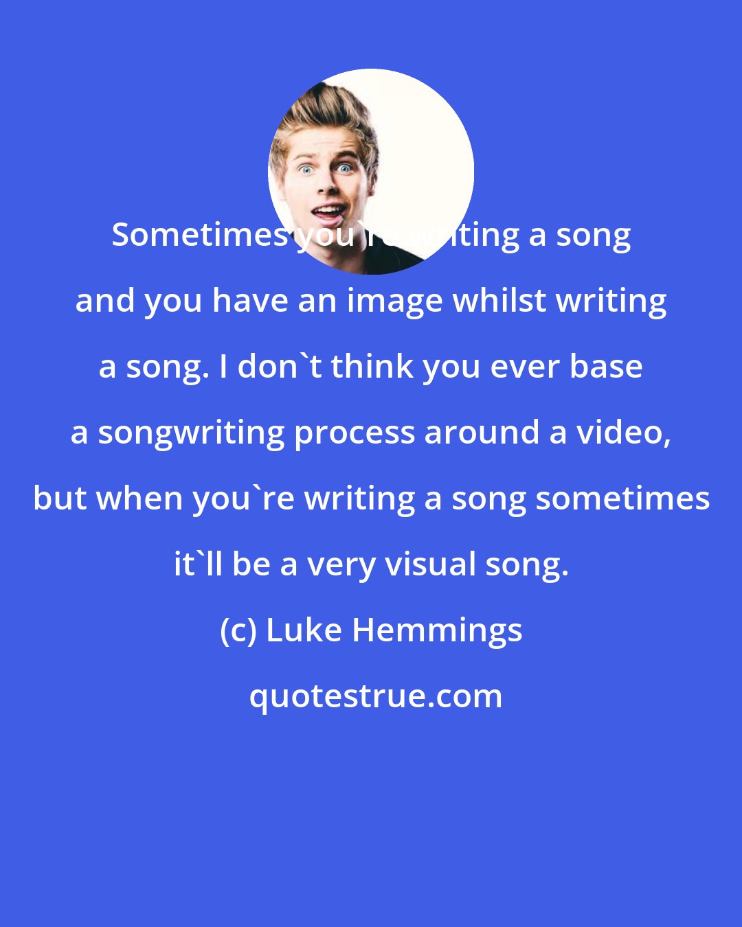 Luke Hemmings: Sometimes you're writing a song and you have an image whilst writing a song. I don't think you ever base a songwriting process around a video, but when you're writing a song sometimes it'll be a very visual song.